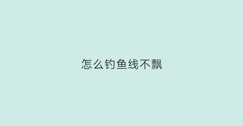 怎么钓鱼线不飘(怎么钓鱼线不飘浮)