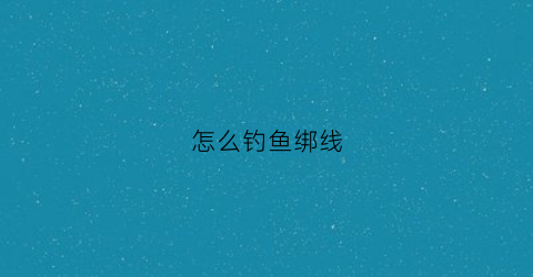 怎么钓鱼绑线(怎么钓鱼绑线视频)