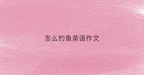 怎么钓鱼英语作文(钓鱼过程英语作文)