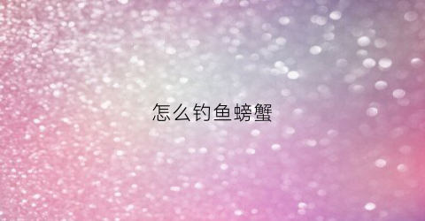怎么钓鱼螃蟹(怎么钓螃蟹)
