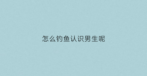 怎么钓鱼认识男生呢(怎么钓男人知乎)