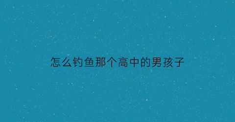 “怎么钓鱼那个高中的男孩子(怎么钓高中生)