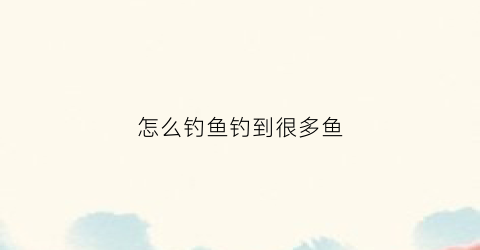 怎么钓鱼钓到很多鱼(怎么样钓到鱼)