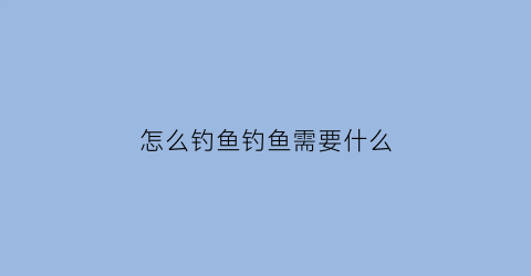 怎么钓鱼钓鱼需要什么(钓鱼应该怎么钓)