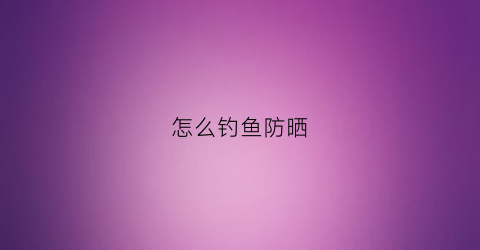 怎么钓鱼防晒(野钓防晒)