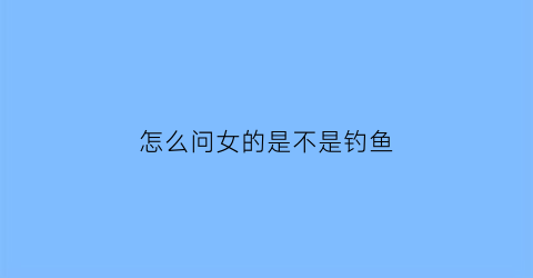 “怎么问女的是不是钓鱼(怎么问女孩是不是自己女朋友)