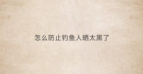 怎么防止钓鱼人晒太黑了(怎么防止钓鱼人晒太黑了呢)