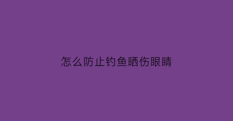 “怎么防止钓鱼晒伤眼睛(钓鱼怎么能不晒黑)