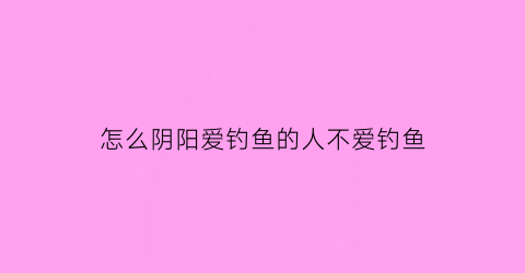 怎么阴阳爱钓鱼的人不爱钓鱼(怎么阴阳爱钓鱼的人不爱钓鱼呢)