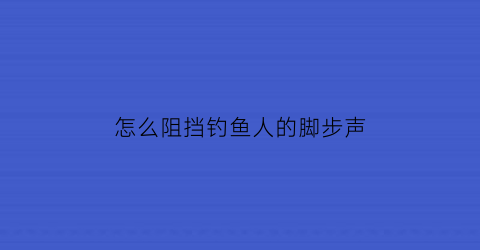 “怎么阻挡钓鱼人的脚步声(怎么阻挡钓鱼人的脚步声呢)