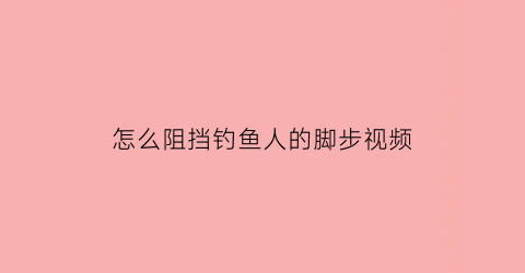 怎么阻挡钓鱼人的脚步视频(阻止钓鱼的方法)