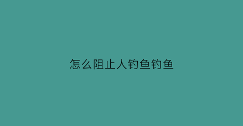 怎么阻止人钓鱼钓鱼(怎么让钓鱼的人放弃钓鱼)
