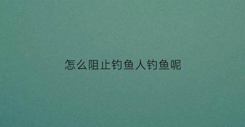 怎么阻止钓鱼人钓鱼呢(避免钓鱼攻击最有效的方法)