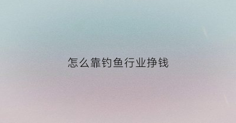 怎么靠钓鱼行业挣钱(如何赚钓鱼人的钱)