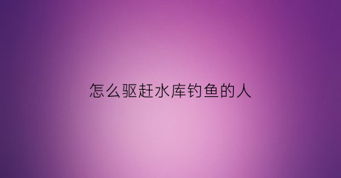 怎么驱赶水库钓鱼的人(水库钓鱼怎样避开小鱼)