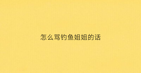 怎么骂钓鱼姐姐的话(怎么骂钓鱼姐姐的话呢)