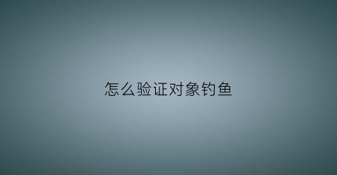 “怎么验证对象钓鱼(怎么判断对方是否在钓鱼)