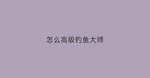 怎么高级钓鱼大师(钓鱼大师哪里学)