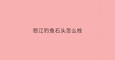 怒江钓鱼石头怎么栓(怒江可以钓鱼吗怒江有鱼吗)