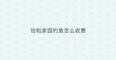 怡和家园钓鱼怎么收费(怡和家园房价)
