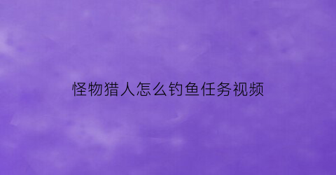 “怪物猎人怎么钓鱼任务视频(怪物猎人钓鱼任务详解)