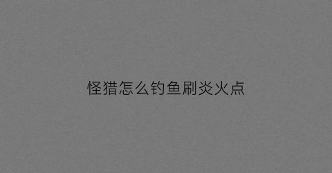 “怪猎怎么钓鱼刷炎火点(怪物猎人炎火)