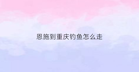 恩施到重庆钓鱼怎么走(恩施到重庆自驾游要几小时)