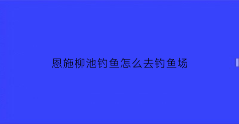 恩施柳池钓鱼怎么去钓鱼场(恩施垂钓)