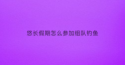 悠长假期怎么参加组队钓鱼(悠长假期组队钓鱼怎么钓大鱼)