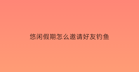 “悠闲假期怎么邀请好友钓鱼(悠闲假期怎么组队)