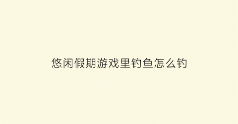 “悠闲假期游戏里钓鱼怎么钓(悠闲假期怎么潜伏)