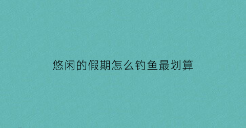 悠闲的假期怎么钓鱼最划算(悠闲的假期怎样养鱼)