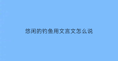 “悠闲的钓鱼用文言文怎么说(形容钓鱼悠闲惬意的成语)