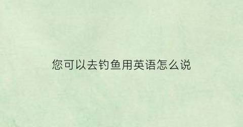 “您可以去钓鱼用英语怎么说(我们可以在这里钓鱼的英语)