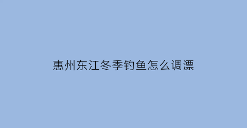 惠州东江冬季钓鱼怎么调漂(惠州东江钓鱼技巧)