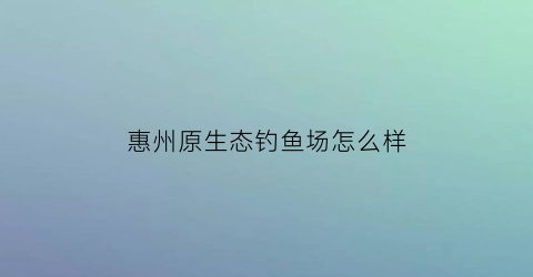 惠州原生态钓鱼场怎么样(惠州原生态钓鱼场怎么样啊)