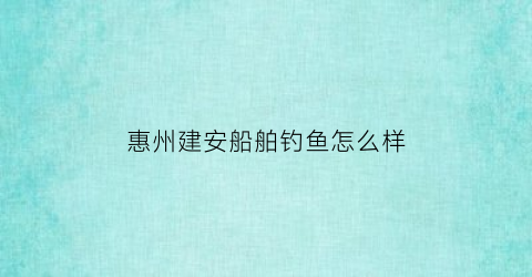 “惠州建安船舶钓鱼怎么样(惠州市建安建筑工程有限公司)