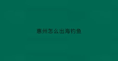 惠州怎么出海钓鱼(惠州出海钓鱼一日游)