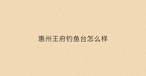 惠州王府钓鱼台怎么样(惠州王府钓鱼台怎么样值得去吗)
