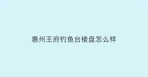 “惠州王府钓鱼台楼盘怎么样(惠州王府钓鱼台小学哪个学校)