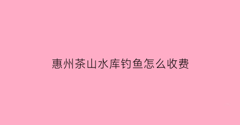 惠州茶山水库钓鱼怎么收费