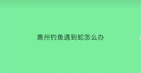 惠州钓鱼遇到蛇怎么办(惠州河流钓鱼)