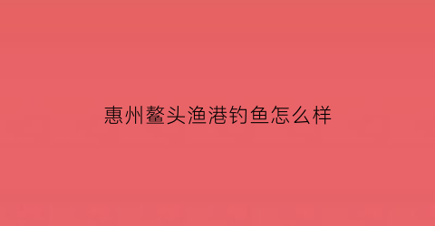 “惠州鳌头渔港钓鱼怎么样(从化鳌头水库)