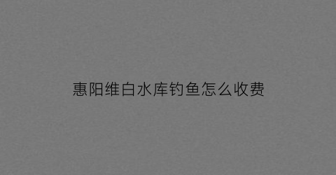 惠阳维白水库钓鱼怎么收费(维白水库农庄)