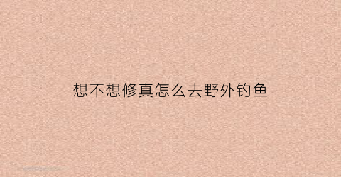 “想不想修真怎么去野外钓鱼(想不想修真进哪个门)