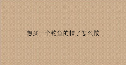 想买一个钓鱼的帽子怎么做(钓鱼帽子哪个品牌好)