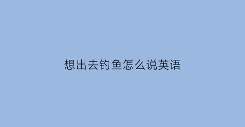 想出去钓鱼怎么说英语(想出去钓鱼怎么说英语呢)