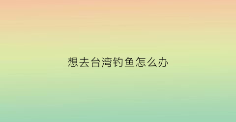 想去台湾钓鱼怎么办