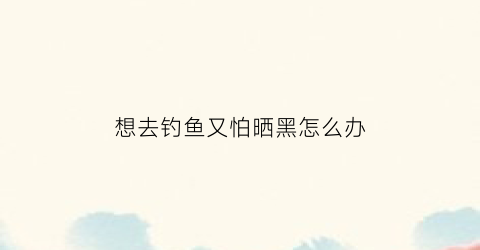 想去钓鱼又怕晒黑怎么办(钓鱼人不怕晒的句子)