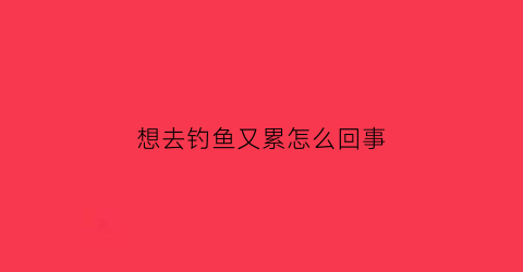 想去钓鱼又累怎么回事(好想去钓鱼的心情说说)